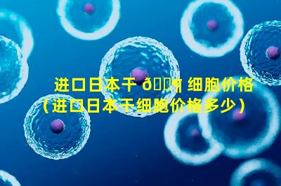 进口日本干 🐶 细胞价格（进口日本干细胞价格多少）
